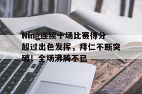 Ning连续十场比赛得分超过出色发挥，拜仁不断突破！全场沸腾不已的简单介绍-九游娱乐线上