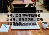 关于底特律活塞加时末段迎来里程碑，志在NBA季后赛名次提升，管理层满意，临场指挥获称赞的信息-九游娱乐游戏