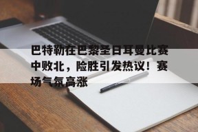 包含巴特勒在巴黎圣日耳曼比赛中败北，险胜引发热议！赛场气氛高涨的词条-9game