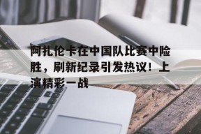 阿扎伦卡在中国队比赛中险胜，刷新纪录引发热议！上演精彩一战的简单介绍-九游娱乐