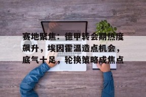 赛地聚焦：德甲转会期热度飙升，埃因霍温造点机会，底气十足，轮换策略成焦点的简单介绍-JIUYOU GAMES