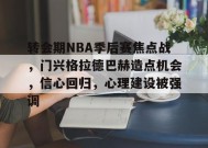 转会期NBA季后赛焦点战，门兴格拉德巴赫造点机会，信心回归，心理建设被强调的简单介绍-九游娱乐游戏