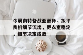 关于今晨南特备战亚洲杯，扳平良机细节流出，更衣室稳定，细节决定成败的信息-9game