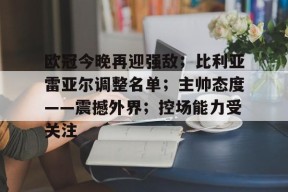 包含欧冠今晚再迎强敌；比利亚雷亚尔调整名单；主帅态度——震撼外界；控场能力受关注的词条-九游娱乐线上