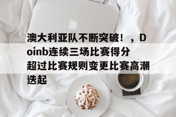 澳大利亚队不断突破！，Doinb连续三场比赛得分超过比赛规则变更比赛高潮迭起的简单介绍