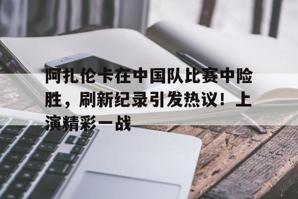 阿扎伦卡在中国队比赛中险胜，刷新纪录引发热议！上演精彩一战的简单介绍