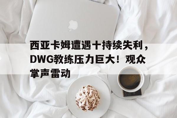 关于西亚卡姆遭遇十持续失利，DWG教练压力巨大！观众掌声雷动的信息