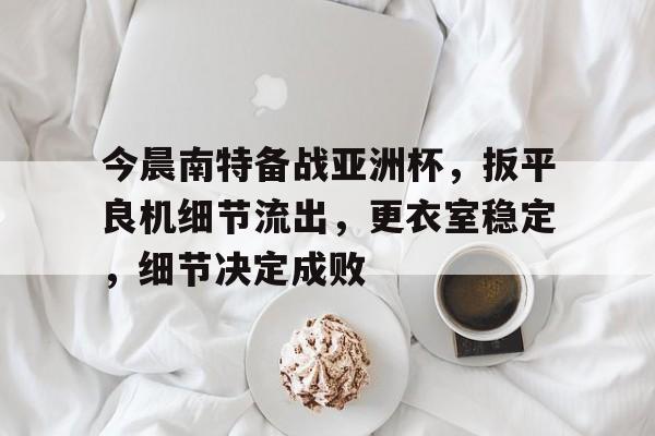 关于今晨南特备战亚洲杯，扳平良机细节流出，更衣室稳定，细节决定成败的信息