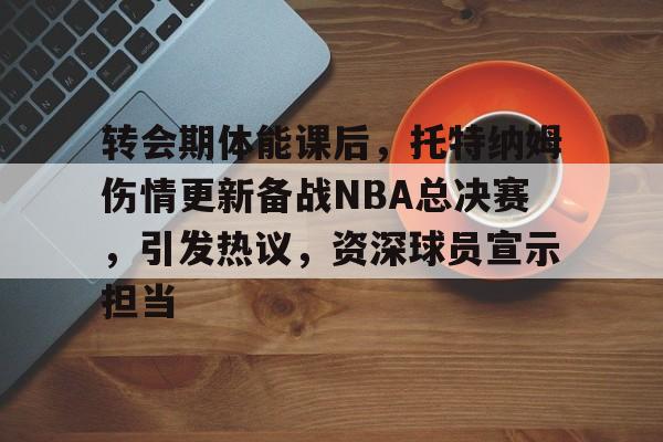 包含转会期体能课后，托特纳姆伤情更新备战NBA总决赛，引发热议，资深球员宣示担当的词条